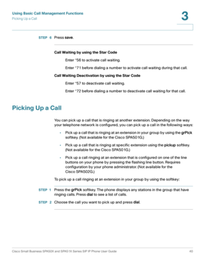 Page 40Using Basic Call Management Functions
Picking Up a Call
Cisco Small Business SPA50X and SPA51X Series SIP IP Phone User Guide 40
3
 
STEP  6Press save.
Call Waiting by using the Star Code
Enter *56 to activate call waiting.
Enter *71 before dialing a number to activate call waiting during that call.
Call Waiting Deactivation by using the Star Code
Enter *57 to deactivate call waiting.
Enter *72 before dialing a number to deactivate call waiting for that call.
Picking Up a Call
You can pick up a call that...