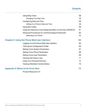 Page 5Cisco Small Business SPA50X and SPA51X SIP IP Phone User Guide  5
 Contents
Using Ring Tones 58
Changing Your Ring Tone 58
Configuring Date and Time 58
Setting Your Phone’s Date and Time 58
Using Star Codes 59
Using the Interactive Voice Response Menu on the Cisco SPA501G 61
Advanced Procedures for Technical Support Personnel 63
Rebooting Your Phone 64
Chapter 5: Using the Phone Web User Interface 65
Logging in to the Phone Web User Interface 65
TSaving the Configuration Profile 66
Setting Voice System...