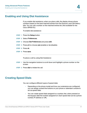 Page 51Using Advanced Phone Features
Enabling and Using Dial Assistance
Cisco Small Business SPA50X and SPA51X Series SIP IP Phone User Guide 51
4
 
Enabling and Using Dial Assistance
If you enable dial assistance, when you place calls, the display shows phone 
numbers based on the best matched entries from the Directory and Call History 
lists. You can call a number on the matched entries list. (Not available for the 
Cisco SPA501G.)
To enable dial assistance:
STEP 1Press the Setup button.
STEP  2Select...