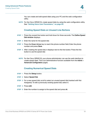 Page 52Using Advanced Phone Features
Creating Speed Dials
Cisco Small Business SPA50X and SPA51X Series SIP IP Phone User Guide 52
4
 
You can create and edit speed dials using your PC and the web configuration 
utility. 
NOTEFor the Cisco SPA501G, create speed dials by using the web configuration utility. 
See “Setting Voice User Parameters,” on page 69.
Creating Speed Dials on Unused Line Buttons
STEP 1Press the unused line button and hold down for three seconds. The Define Speed 
Dial window displays.
STEP...