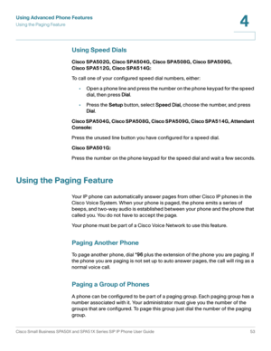 Page 53Using Advanced Phone Features
Using the Paging Feature
Cisco Small Business SPA50X and SPA51X Series SIP IP Phone User Guide 53
4
 
Using Speed Dials
Cisco SPA502G, Cisco SPA504G, Cisco SPA508G, Cisco SPA509G, 
Cisco SPA512G, Cisco SPA514G:
To call one of your configured speed dial numbers, either:
•Open a phone line and press the number on the phone keypad for the speed 
dial, then press Dial.
•Press the Setup button, select Speed Dial, choose the number, and press 
Dial.
Cisco SPA504G, Cisco SPA508G,...