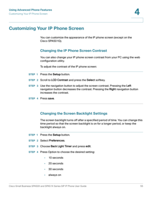 Page 55Using Advanced Phone Features
Customizing Your IP Phone Screen
Cisco Small Business SPA50X and SPA51X Series SIP IP Phone User Guide 55
4
 
Customizing Your IP Phone Screen
You can customize the appearance of the IP phone screen (except on the 
Cisco SPA501G).
Changing the IP Phone Screen Contrast
You can also change your IP phone screen contrast from your PC using the web 
configuration utility. 
To adjust the contrast of the IP phone screen:
STEP 1Press the Setup button.
STEP  2Scroll to LCD C ontrast...