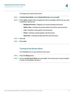 Page 57Using Advanced Phone Features
Customizing Your IP Phone Screen
Cisco Small Business SPA50X and SPA51X Series SIP IP Phone User Guide 57
4
 
To change your screen saver picture:
STEP 1In Screen Saver Mode, choose Screen Saver Icon and press edit.
STEP  2Press option multiple times to display the choices available until the one you want 
is displayed. Options are:
•Background Picture—Displays your phone’s background picture.
•Station Time—Overlays the phone’s station ID and time onto the picture....