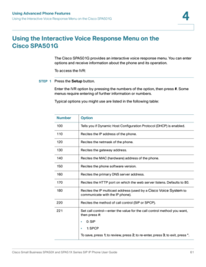 Page 61Using Advanced Phone Features
Using the Interactive Voice Response Menu on the Cisco SPA501G
Cisco Small Business SPA50X and SPA51X Series SIP IP Phone User Guide 61
4
 
Using the Interactive Voice Response Menu on the 
Cisco SPA501G
The Cisco SPA501G provides an interactive voice response menu. You can enter 
options and receive information about the phone and its operation.
To access the IVR:
STEP 1Press the Setup button.
Enter the IVR option by pressing the numbers of the option, then press #. Some...