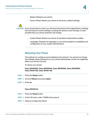 Page 64Using Advanced Phone Features
Advanced Procedures for Technical Support Personnel
Cisco Small Business SPA50X and SPA51X Series SIP IP Phone User Guide 64
4
 
•Restart: Restarts your phone.
•Factory Reset: Resets your phone to the factory default settings.
!
CAUTIONIf you choose factory reset, you will return the phone to the original factory settings 
and will erase all current settings, including the directory and call logs. It is also 
possible that your phone extension will change.
•Custom Reset:...