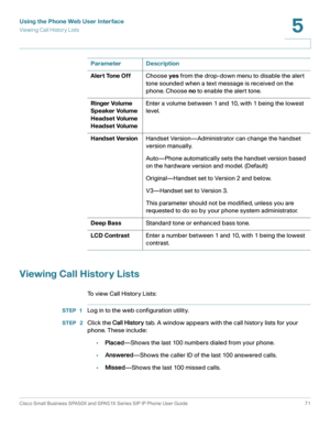 Page 71Using the Phone Web User Interface
Viewing Call History Lists
Cisco Small Business SPA50X and SPA51X Series SIP IP Phone User Guide 71
5
 
Viewing Call History Lists
To view Call History Lists:
STEP 1Log in to the web configuration utility.
STEP  2Click the Call Histor y tab. A window appears with the call history lists for your 
phone. These include:
•Placed—Shows the last 100 numbers dialed from your phone.
•Answered—Shows the caller ID of the last 100 answered calls.
•Missed—Shows the last 100 missed...