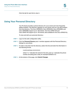 Page 72Using the Phone Web User Interface
Using Your Personal Directory
Cisco Small Business SPA50X and SPA51X Series SIP IP Phone User Guide 72
5
 
Click the tab for each list to view it.
Using Your Personal Directory
Your IP phone provides a phone directory for you to store and view frequently 
dialed numbers. This directory appears on your phone, and you can dial numbers 
from the directory. The Cisco SPA502G, Cisco SPA504G, Cisco SPA508G, and 
Cisco SPA509G support up to 100 entries. The Cisco SPA512G and...