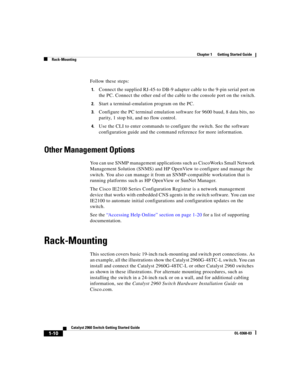 Page 12 
Chapter 1      Getting Started Guide
Rack-Mounting
1-10
Catalyst 2960 Switch Getting Started Guide
OL-9368-03
Follow these steps:
1.Connect the supplied RJ-45-to DB-9 adapter cable to the 9-pin serial port on 
the PC. Connect the other end of the cable to the console port on the switch.
2.Start a terminal-emulation program on the PC.
3.Configure the PC terminal emulation software for 9600 baud, 8 data bits, no 
parity, 1 stop bit, and no flow control.
4.Use the CLI to enter commands to configure the...