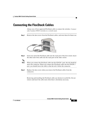 Page 23 
23
Catalyst 2960-S Switch Getting Started Guide
OL-19793-02
Catalyst 2960-S Switch Getting Started Guide
Connecting the FlexStack Cables
Always use a Cisco-approved FlexStack cable to connect the switches. Connect 
only Catalyst 2960-S switches in a switch stack.
Step 1Remove the dust covers from the FlexStack cables, and store them for future use.
Step 2Insert one end of the FlexStack cable into the stack port of the first switch. Insert 
the other end of the cable into the stack port on the other...