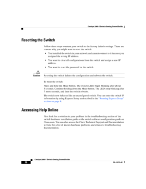 Page 28 
Catalyst 2960-S Switch Getting Started Guide
  
28
Catalyst 2960-S Switch Getting Started Guide
OL-19793-02
Resetting the Switch
Follow these steps to return your switch to the factory default settings. These are 
reasons why you might want to reset the switch:
You installed the switch in your network and cannot connect to it because you 
assigned the wrong IP address.
You want to clear all configurations from the switch and assign a new IP 
address.
You want to reset the password on the switch....