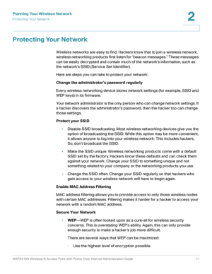 Page 11Planning Your Wireless Network
Protecting Your Network
WAP4410N Wireless-N Access Point with Power Over Internet Administration Guide 11
2
Protecting Your Network
Wireless networks are easy to find. Hackers know that to join a wireless network, 
wireless networking products first listen for “beacon messages.” These messages 
can be easily decrypted and contain much of the network’s information, such as 
the network’s SSID (Service Set Identifier). 
Here are steps you can take to protect your network:...