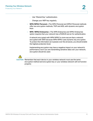 Page 12Planning Your Wireless Network
Protecting Your Network
WAP4410N Wireless-N Access Point with Power Over Internet Administration Guide 12
2
-Use “Shared Key” authentication.
-Change your WEP key regularly.
•WPA/ WPA2 Personal—The WPA-Personal and WPA2-Personal methods 
offer two encryption methods, TKIP and AES, with dynamic encryption 
keys. 
•WPA / WPA2 Enterprise—The WPA-Enterprise and WPA2-Enterprise 
option requires that your network has a RADIUS server for authentication.
A network encrypted with...