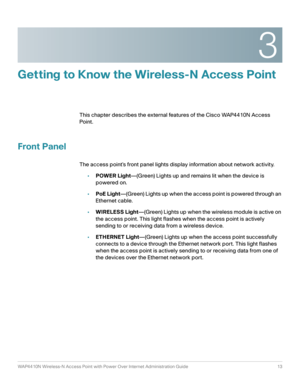 Page 133
WAP4410N Wireless-N Access Point with Power Over Internet Administration Guide 13
Getting to Know the Wireless-N Access Point
This chapter describes the external features of the Cisco WAP4410N Access 
Point .
Front Panel
The access point’s front panel lights display information about network activity.
•POWER Light—(Green) Lights up and remains lit when the device is 
powered on. 
•PoE Light—(Green) Lights up when the access point is powered through an 
Ethernet cable.
•WIRELESS Light—(Green) Lights up...