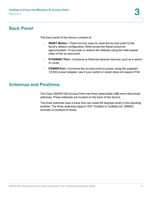 Page 14Getting to Know the Wireless-N Access Point
Back Panel
WAP4410N Wireless-N Access Point with Power Over Internet Administration Guide 14
3
Back Panel
The back panel of the device consists of:
•RESET Button—There are two ways to reset the access point to the 
factory default configuration. Either press the Reset button for 
approximately 10 seconds or restore the defaults using the web-based 
utility of the access point.
•ETHERNET Port—Connects to Ethernet network devices, such as a switch 
or router....