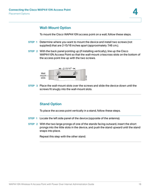 Page 16Connecting the Cisco WAP4410N Access Point
Placement Options
WAP4410N Wireless-N Access Point with Power Over Internet Administration Guide 16
4
Wall-Mount Option
To mount the Cisco WAP4410N access point on a wall, follow these steps.
STEP 1Determine where you want to mount the device and install two screws (not 
supplied) that are 2-15/16 inches apart (approximately 7.46 cm.).
STEP  2With the back panel pointing up (if installing vertically), line up the Cisco 
WAP4410N Access Point so that the...