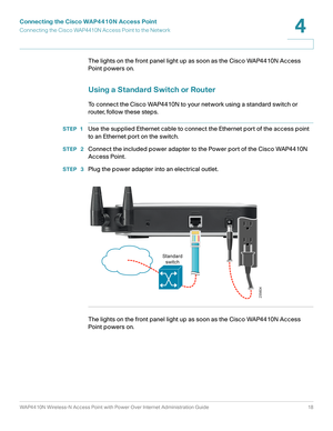 Page 18Connecting the Cisco WAP4410N Access Point
Connecting the Cisco WAP4410N Access Point to the Network
WAP4410N Wireless-N Access Point with Power Over Internet Administration Guide 18
4
The lights on the front panel light up as soon as the Cisco WAP4410N Access 
Point powers on.
Using a Standard Switch or Router
To connect the Cisco WAP4410N to your network using a standard switch or 
router, follow these steps.
STEP 1Use the supplied Ethernet cable to connect the Ethernet port of the access point 
to an...