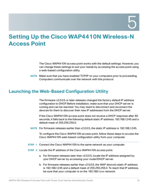 Page 195
WAP4410N Wireless-N Access Point with Power Over Internet Administration Guide 19
Setting Up the Cisco WAP4410N Wireless-N 
Access Point
The Cisco WAP4410N access point works with the default settings. However, you 
can change these settings to suit your needs by accessing the access point using 
a web-based configuration utility.
NOTEMake sure that you have enabled TCP/IP on your computers prior to proceeding. 
Computers communicate over the network with this protocol.
Launching the Web-Based...