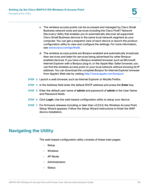 Page 20Setting Up the Cisco WAP4410N Wireless-N Access Point
Navigating the Utility
WAP4410N Wireless-N Access Point with Power Over Internet Administration Guide 20
5
c. The wireless access points can be accessed and managed by Cisco Small 
Business network tools and services including the Cisco FindIT Network 
Discovery Utility that enables you to automatically discover all supported 
Cisco Small Business devices in the same local network segment as your 
computer. You can get a snapshot view of each device...