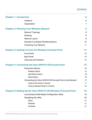 Page 3WAP4410N Wireless-N Access Point with Power Over Internet Administration Guide 3
Contents
Chapter 1: Introduction 6
Audience 6
Organization 7
Chapter 2: Planning Your Wireless Network 8
Network Topology 8
Roaming 8
Network Layout 9
Example of a Simple Wireless Network 10
Protecting Your Network 11
Chapter 3: Getting to Know the Wireless-N Access Point 13
Front Panel 13
Back Panel 14
Antennas and Positions 14
Chapter 4: Connecting the Cisco WAP4410N Access Point 15
Placement Options 15
Desktop Option 15...