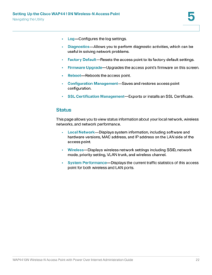 Page 22Setting Up the Cisco WAP4410N Wireless-N Access Point
Navigating the Utility
WAP4410N Wireless-N Access Point with Power Over Internet Administration Guide 22
5
•Log—Configures the log settings.
•Diagnostics—Allows you to perform diagnostic activities, which can be 
useful in solving network problems.
•Factor y Default—Resets the access point to its factory default settings.
•Firmware Upgrade—Upgrades the access point’s firmware on this screen.
•Reboot—Reboots the access point.
•Configuration...