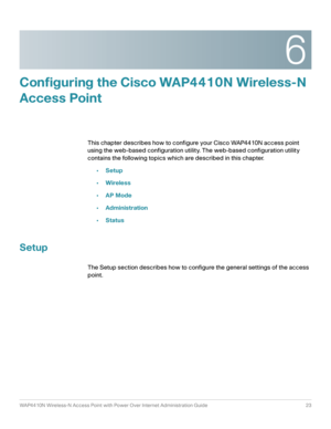 Page 236
WAP4410N Wireless-N Access Point with Power Over Internet Administration Guide 23
Configuring the Cisco WAP4410N Wireless-N 
Access Point
This chapter describes how to configure your Cisco WAP4410N access point 
using the web-based configuration utility. The web-based configuration utility 
contains the following topics which are described in this chapter.
•Setup
•Wireless
•AP Mode
•Administration
•Status
Setup
The Setup section describes how to configure the general settings of the access 
point. 