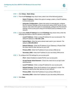 Page 25Configuring the Cisco WAP4410N Wireless-N Access Point
Setup
WAP4410N Wireless-N Access Point with Power Over Internet Administration Guide 25
6
STEP 1Click Setup > Basic Setup.
STEP  2From the IP Settings drop-down menu, select one of the following options:
•Static IP Address—Select this option to assign a static or fixed IP address 
to the access point. 
•Automatic Configuration—Select this option to automatically configure 
the IPv4 network settings of the access point using a DHCP server on your...