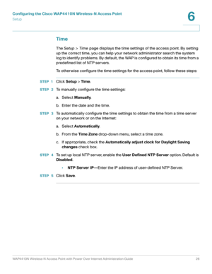 Page 26Configuring the Cisco WAP4410N Wireless-N Access Point
Setup
WAP4410N Wireless-N Access Point with Power Over Internet Administration Guide 26
6
Time
The Setup > Time page displays the time settings of the access point. By setting 
up the correct time, you can help your network administrator search the system 
log to identify problems. By default, the WAP is configured to obtain its time from a 
predefined list of NTP servers.
To otherwise configure the time settings for the access point, follow these...