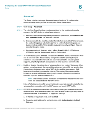 Page 27Configuring the Cisco WAP4410N Wireless-N Access Point
Setup
WAP4410N Wireless-N Access Point with Power Over Internet Administration Guide 27
6
Advanced
The Setup > Advanced page displays advanced settings. To configure the 
advanced setup settings of the access point, follow these steps:
STEP 1Click Setup > Advanced.
STEP  2The LAN Port Speed Settings configure settings for the port that physically 
connects the WAP device to a local area network.
a. If the WAP device has compatibility issues with your...