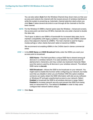 Page 29Configuring the Cisco WAP4410N Wireless-N Access Point
Wirele ss
WAP4410N Wireless-N Access Point with Power Over Internet Administration Guide 29
6
You can also select Auto from the Wireless Channel drop-down menu so that your 
access point selects the channel with the lowest amount of wireless interference 
while the system is powering up. Automatic channel selection starts when you 
click Save. It takes several seconds to scan through all the channels to find the 
best channel. 
NOTEFor the Wireless-N...