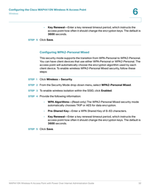 Page 32Configuring the Cisco WAP4410N Wireless-N Access Point
Wirele ss
WAP4410N Wireless-N Access Point with Power Over Internet Administration Guide 32
6
•Key Renewal—Enter a key renewal timeout period, which instructs the 
access point how often it should change the encryption keys. The default is 
3600 seconds.
STEP  5Click Save.
Configuring WPA2-Personal Mixed 
This security mode supports the transition from WPA-Personal to WPA2-Personal. 
You can have client devices that use either WPA-Personal or...