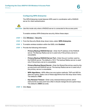 Page 33Configuring the Cisco WAP4410N Wireless-N Access Point
Wirele ss
WAP4410N Wireless-N Access Point with Power Over Internet Administration Guide 33
6
Configuring WPA-Enterprise 
The WPA-Enterprise mode features WPA used in coordination with a RADIUS 
server for client authentication. 
!
CAUTIONUse this mode only when a RADIUS server is connected to the access point.
To enable wireless WPA-Enterprise security, follow these steps:
STEP 1Click Wireless > Security.
STEP  2From the Security Mode drop-down...