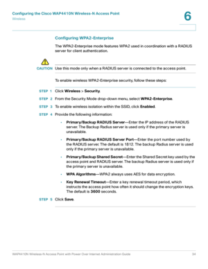 Page 34Configuring the Cisco WAP4410N Wireless-N Access Point
Wirele ss
WAP4410N Wireless-N Access Point with Power Over Internet Administration Guide 34
6
Configuring WPA2-Enterprise 
The WPA2-Enterprise mode features WPA2 used in coordination with a RADIUS 
server for client authentication.
!
CAUTIONUse this mode only when a RADIUS server is connected to the access point.
To enable wireless WPA2-Enterprise security, follow these steps:
STEP 1Click Wireless > Security.
STEP  2From the Security Mode drop-down...