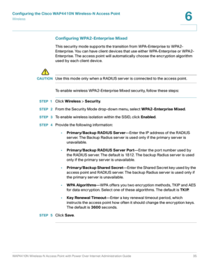 Page 35Configuring the Cisco WAP4410N Wireless-N Access Point
Wirele ss
WAP4410N Wireless-N Access Point with Power Over Internet Administration Guide 35
6
Configuring WPA2-Enterprise Mixed 
This security mode supports the transition from WPA-Enterprise to WPA2-
Enterprise. You can have client devices that use either WPA-Enterprise or WPA2-
Enterprise. The access point will automatically choose the encryption algorithm 
used by each client device.
!
CAUTIONUse this mode only when a RADIUS server is connected to...