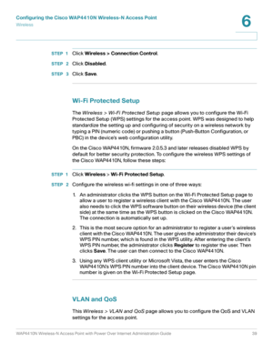Page 39Configuring the Cisco WAP4410N Wireless-N Access Point
Wirele ss
WAP4410N Wireless-N Access Point with Power Over Internet Administration Guide 39
6
STEP 1Click Wireless > Connection Control.
STEP  2Click Disabled.
STEP  3Click Save.
Wi-Fi Protected Setup
The Wireless > Wi-Fi Protected Setup page allows you to configure the Wi-Fi 
Protected Setup (WPS) settings for the access point. WPS was designed to help 
standardize the setting up and configuring of security on a wireless network by 
typing a PIN...