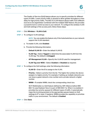 Page 40Configuring the Cisco WAP4410N Wireless-N Access Point
Wirele ss
WAP4410N Wireless-N Access Point with Power Over Internet Administration Guide 40
6
The Quality of Service (QoS) feature allows you to specify priorities for different 
types of traffic. Lower priority traffic is slowed to allow greater throughput or less 
delay for high priority traffic. The 802.1Q VLAN feature allows traffic from different 
sources to be segmented. Combined with the multiple SSID feature, this provides 
a powerful tool to...