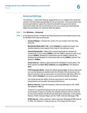 Page 41Configuring the Cisco WAP4410N Wireless-N Access Point
Wirele ss
WAP4410N Wireless-N Access Point with Power Over Internet Administration Guide 41
6
Advanced Settings
The Wireless > Advanced Settings page allows you to configure the advanced 
wireless and load balancing settings for the access point. The access point uses 
several parameters to adjust the channel bandwidth and guard intervals to 
improve the data rate. We recommend you let your access point automatically 
adjust the parameters for...