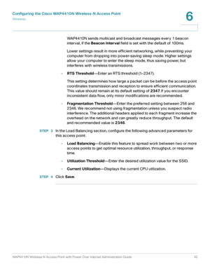 Page 42Configuring the Cisco WAP4410N Wireless-N Access Point
Wirele ss
WAP4410N Wireless-N Access Point with Power Over Internet Administration Guide 42
6
WAP4410N sends multicast and broadcast messages every 1 beacon 
interval, if the Beacon Interval field is set with the default of 100ms.
Lower settings result in more efficient networking, while preventing your 
computer from dropping into power-saving sleep mode. Higher settings 
allow your computer to enter the sleep mode, thus saving power, but...