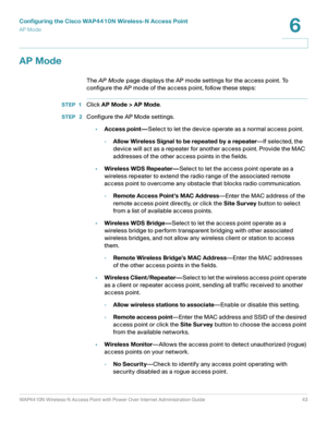 Page 43Configuring the Cisco WAP4410N Wireless-N Access Point
AP Mode
WAP4410N Wireless-N Access Point with Power Over Internet Administration Guide 43
6
AP Mode
The AP Mode page displays the AP mode settings for the access point. To 
configure the AP mode of the access point, follow these steps:
STEP 1Click AP Mode > AP Mode.
STEP  2Configure the AP Mode settings.
•Access point—Select to let the device operate as a normal access point.
-Allow Wireless Signal to be repeated by a repeater—If selected, the...