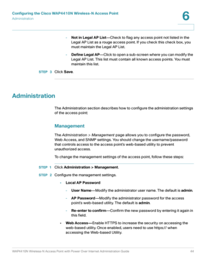 Page 44Configuring the Cisco WAP4410N Wireless-N Access Point
Administration
WAP4410N Wireless-N Access Point with Power Over Internet Administration Guide 44
6
-Not in Legal AP List—Check to flag any access point not listed in the 
Legal AP List as a rouge access point. If you check this check box, you 
must maintain the Legal AP List.
-Define Legal AP—Click to open a sub-screen where you can modify the 
Legal AP List. This list must contain all known access points. You must 
maintain this list.
STEP  3Click...