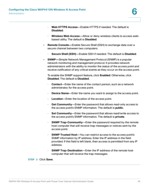 Page 45Configuring the Cisco WAP4410N Wireless-N Access Point
Administration
WAP4410N Wireless-N Access Point with Power Over Internet Administration Guide 45
6
-Web HT TPS Access—Enable HTTPS if needed. The default is 
Disabled. 
-Wireless Web Access—Allow or deny wireless clients to access web-
based utility. The default is Disabled.
•Remote Console—Enable Secure Shell (SSH) to exchange data over a 
secure channel between two computers.
-Secure Shell (SSH)—Enable SSH if needed. The default is Disabled....