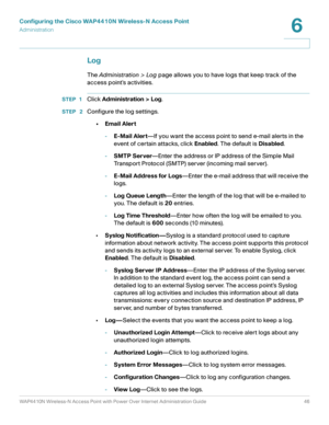 Page 46Configuring the Cisco WAP4410N Wireless-N Access Point
Administration
WAP4410N Wireless-N Access Point with Power Over Internet Administration Guide 46
6
Log
The Administration > Log page allows you to have logs that keep track of the 
access point’s activities.
STEP 1Click Administration > Log.
STEP  2Configure the log settings.
•Email Alert
-E-Mail Alert—If you want the access point to send e-mail alerts in the 
event of certain attacks, click Enabled. The default is Disabled.
-SMTP Server—Enter the...