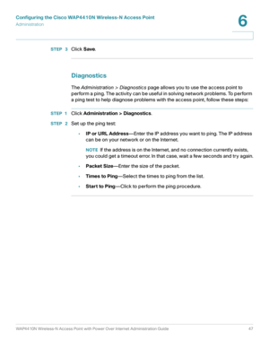 Page 47Configuring the Cisco WAP4410N Wireless-N Access Point
Administration
WAP4410N Wireless-N Access Point with Power Over Internet Administration Guide 47
6
STEP  3Click Save.
Diagnostics
The Administration > Diagnostics page allows you to use the access point to 
perform a ping. The activity can be useful in solving network problems. To perform 
a ping test to help diagnose problems with the access point, follow these steps:
STEP 1Click Administration > Diagnostics.
STEP  2Set up the ping test:
•IP or URL...