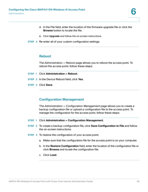 Page 49Configuring the Cisco WAP4410N Wireless-N Access Point
Administration
WAP4410N Wireless-N Access Point with Power Over Internet Administration Guide 49
6
d. In the File field, enter the location of the firmware upgrade file or click the 
Browse button to locate the file.
e.
Click Upgrade and follow the on-screen instructions.
STEP  3Re-enter all of your custom configuration settings.
Reboot
The Administration > Reboot page allows you to reboot the access point. To 
reboot the access point, follow these...