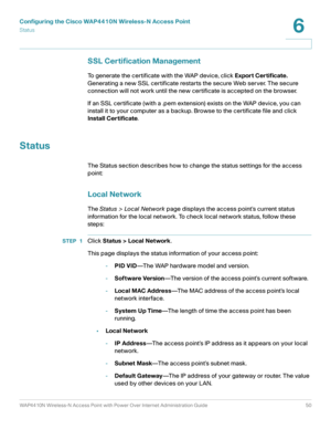 Page 50Configuring the Cisco WAP4410N Wireless-N Access Point
Status
WAP4410N Wireless-N Access Point with Power Over Internet Administration Guide 50
6
SSL Certification Management
To generate the certificate with the WAP device, click Export Certificate. 
Generating a new SSL certificate restarts the secure Web server. The secure 
connection will not work until the new certificate is accepted on the browser.
If an SSL certificate (with a .pem extension) exists on the WAP device, you can 
install it to your...