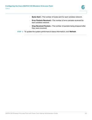 Page 53Configuring the Cisco WAP4410N Wireless-N Access Point
Status
WAP4410N Wireless-N Access Point with Power Over Internet Administration Guide 53
6
-Bytes Sent—The number of bytes sent for each wireless network.
-Error Packets Received—The number of error packets received for 
each wireless network.
-Drop Received Packets—The number of packets being dropped after 
they were received.
STEP  2To update the system performance status information, click Refresh.  