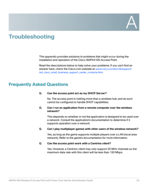 Page 54A
WAP4410N Wireless-N Access Point with Power Over Internet Administration Guide 54
Troubleshooting
This appendix provides solutions to problems that might occur during the 
installation and operation of the Cisco WAP4410N Access Point. 
Read the descriptions below to help solve your problems. If you cant find an 
answer here, check the Cisco.com website at 
www.cisco.com/en/US/support/
tsd_cisco_small_business_support_center_contacts.html
.
Frequently Asked Questions
Q. Can the access point act as my...