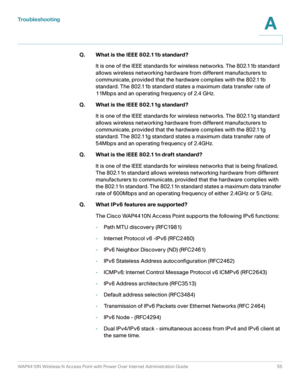 Page 55Troubleshooting
WAP4410N Wireless-N Access Point with Power Over Internet Administration Guide 55
A
Q. What is the IEEE 802.11b standard?
It is one of the IEEE standards for wireless networks. The 802.11b standard 
allows wireless networking hardware from different manufacturers to 
communicate, provided that the hardware complies with the 802.11b 
standard. The 802.11b standard states a maximum data transfer rate of 
11Mbps and an operating frequency of 2.4 GHz.
Q. What is the IEEE 802.11g standard?
It...