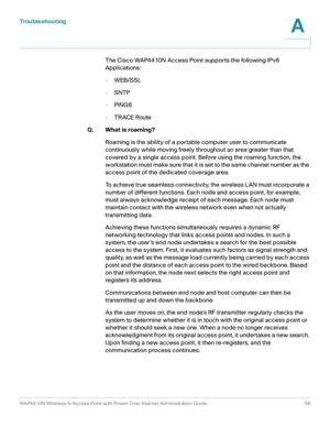 Page 56Troubleshooting
WAP4410N Wireless-N Access Point with Power Over Internet Administration Guide 56
A
The Cisco WAP4410N Access Point supports the following IPv6 
Applications:
-WEB/SSL
-SNTP
-PING6
-TRACE Route 
Q. What is roaming?
Roaming is the ability of a portable computer user to communicate 
continuously while moving freely throughout an area greater than that 
covered by a single access point. Before using the roaming function, the 
workstation must make sure that it is set to the same channel...