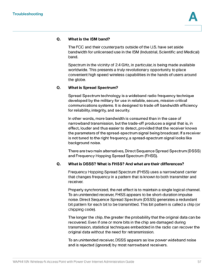 Page 57Troubleshooting
WAP4410N Wireless-N Access Point with Power Over Internet Administration Guide 57
A
Q. What is the ISM band?
The FCC and their counterparts outside of the U.S. have set aside 
bandwidth for unlicensed use in the ISM (Industrial, Scientific and Medical) 
band. 
Spectrum in the vicinity of 2.4 GHz, in particular, is being made available 
worldwide. This presents a truly revolutionary opportunity to place 
convenient high speed wireless capabilities in the hands of users around 
the globe....