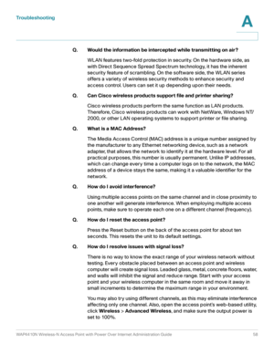 Page 58Troubleshooting
WAP4410N Wireless-N Access Point with Power Over Internet Administration Guide 58
A
Q. Would the information be intercepted while transmitting on air?
WLAN features two-fold protection in security. On the hardware side, as 
with Direct Sequence Spread Spectrum technology, it has the inherent 
security feature of scrambling. On the software side, the WLAN series 
offers a variety of wireless security methods to enhance security and 
access control. Users can set it up depending upon their...